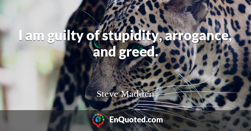 I am guilty of stupidity, arrogance, and greed.