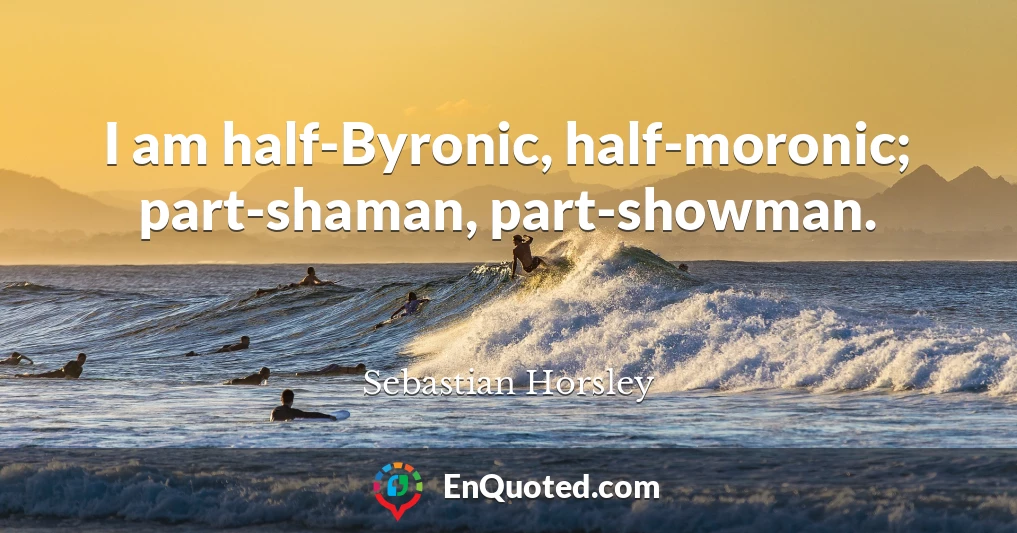 I am half-Byronic, half-moronic; part-shaman, part-showman.