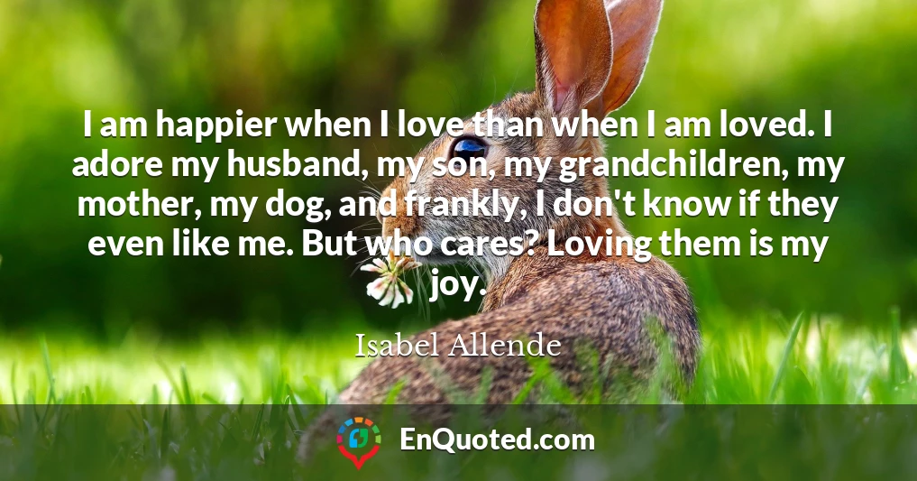 I am happier when I love than when I am loved. I adore my husband, my son, my grandchildren, my mother, my dog, and frankly, I don't know if they even like me. But who cares? Loving them is my joy.