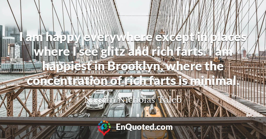 I am happy everywhere except in places where I see glitz and rich farts. I am happiest in Brooklyn, where the concentration of rich farts is minimal.