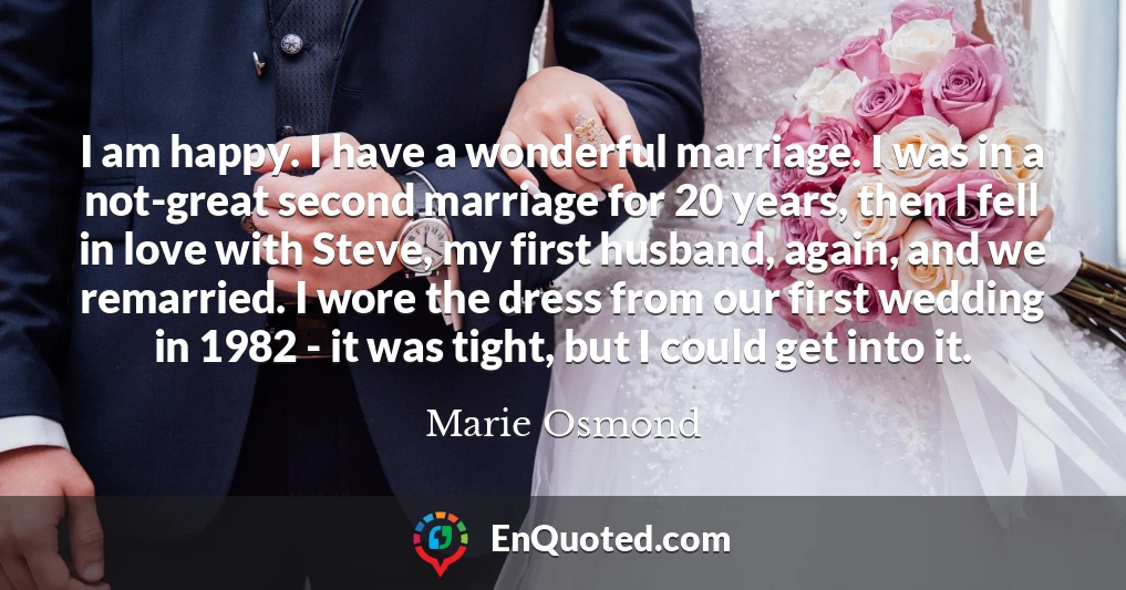 I am happy. I have a wonderful marriage. I was in a not-great second marriage for 20 years, then I fell in love with Steve, my first husband, again, and we remarried. I wore the dress from our first wedding in 1982 - it was tight, but I could get into it.