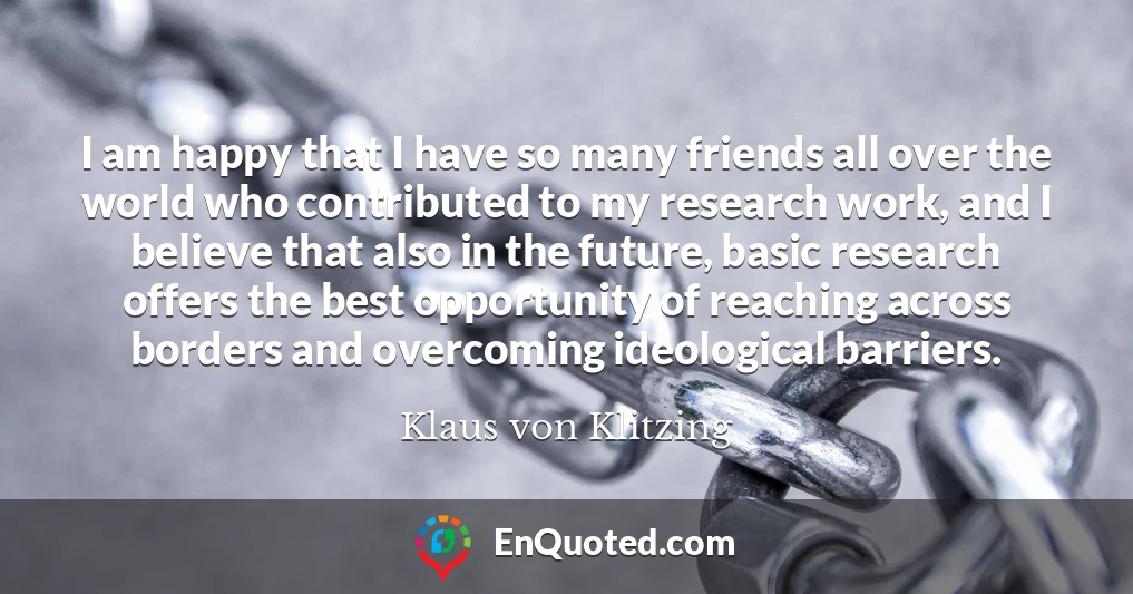 I am happy that I have so many friends all over the world who contributed to my research work, and I believe that also in the future, basic research offers the best opportunity of reaching across borders and overcoming ideological barriers.