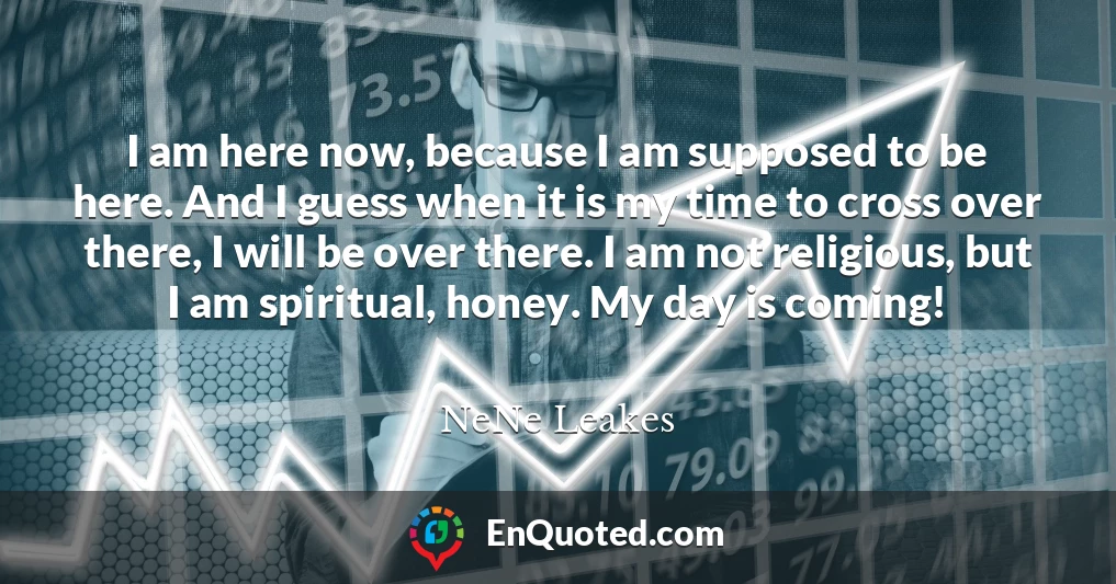 I am here now, because I am supposed to be here. And I guess when it is my time to cross over there, I will be over there. I am not religious, but I am spiritual, honey. My day is coming!