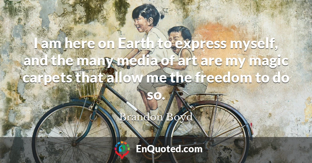 I am here on Earth to express myself, and the many media of art are my magic carpets that allow me the freedom to do so.
