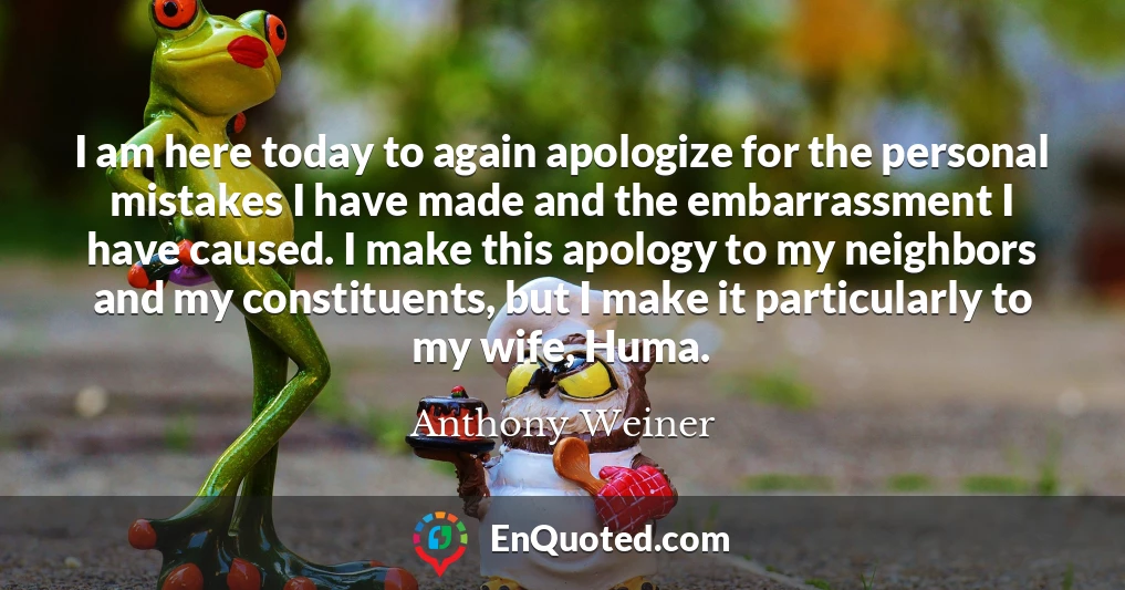I am here today to again apologize for the personal mistakes I have made and the embarrassment I have caused. I make this apology to my neighbors and my constituents, but I make it particularly to my wife, Huma.