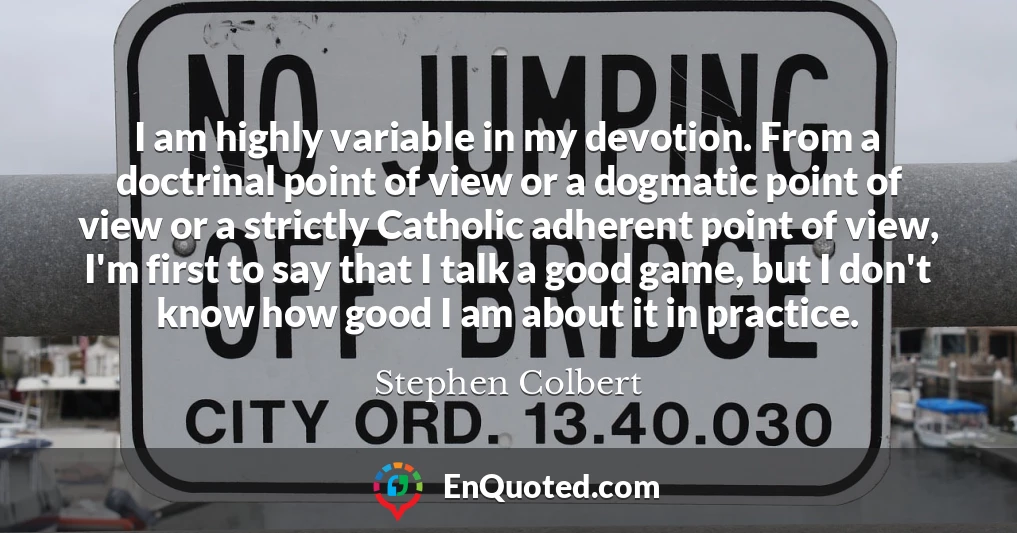 I am highly variable in my devotion. From a doctrinal point of view or a dogmatic point of view or a strictly Catholic adherent point of view, I'm first to say that I talk a good game, but I don't know how good I am about it in practice.