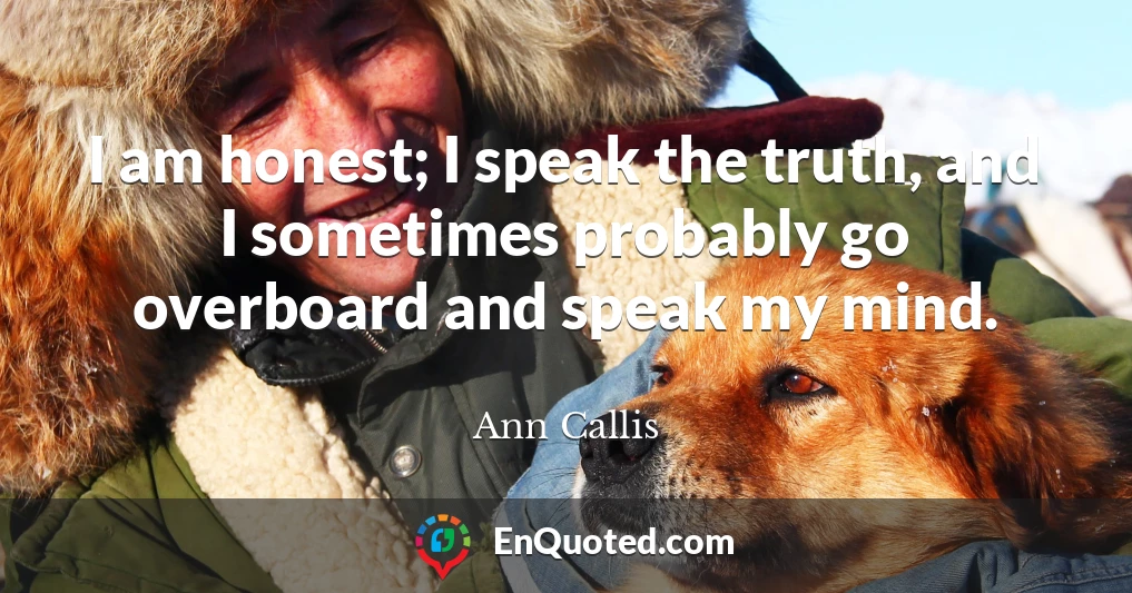 I am honest; I speak the truth, and I sometimes probably go overboard and speak my mind.