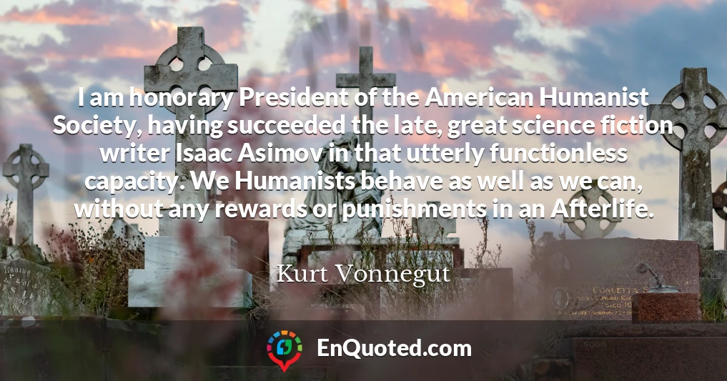 I am honorary President of the American Humanist Society, having succeeded the late, great science fiction writer Isaac Asimov in that utterly functionless capacity. We Humanists behave as well as we can, without any rewards or punishments in an Afterlife.