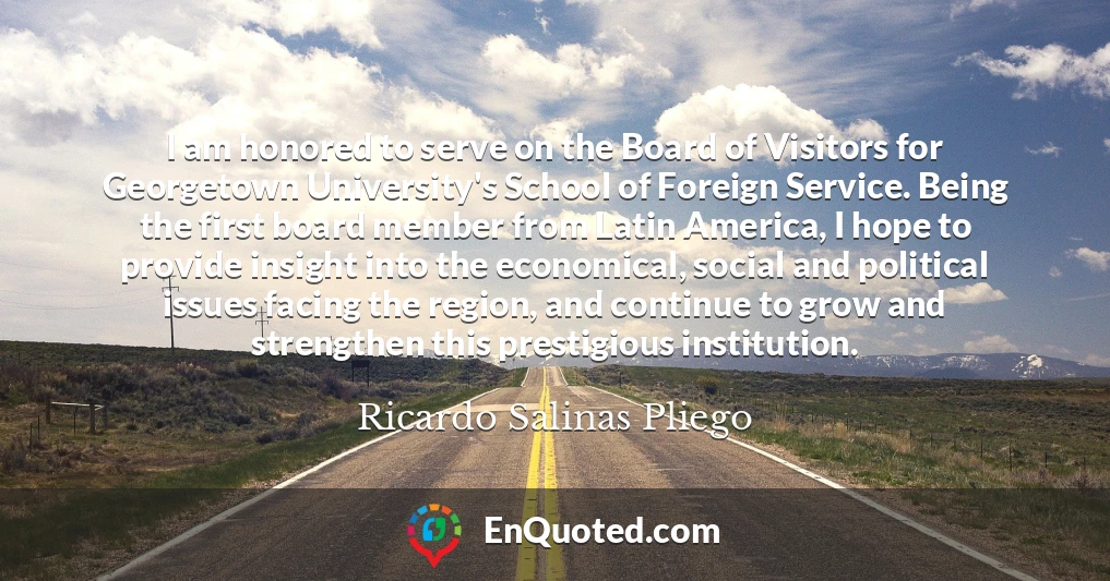 I am honored to serve on the Board of Visitors for Georgetown University's School of Foreign Service. Being the first board member from Latin America, I hope to provide insight into the economical, social and political issues facing the region, and continue to grow and strengthen this prestigious institution.