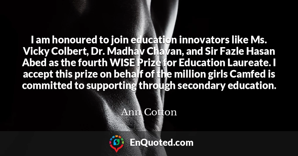 I am honoured to join education innovators like Ms. Vicky Colbert, Dr. Madhav Chavan, and Sir Fazle Hasan Abed as the fourth WISE Prize for Education Laureate. I accept this prize on behalf of the million girls Camfed is committed to supporting through secondary education.