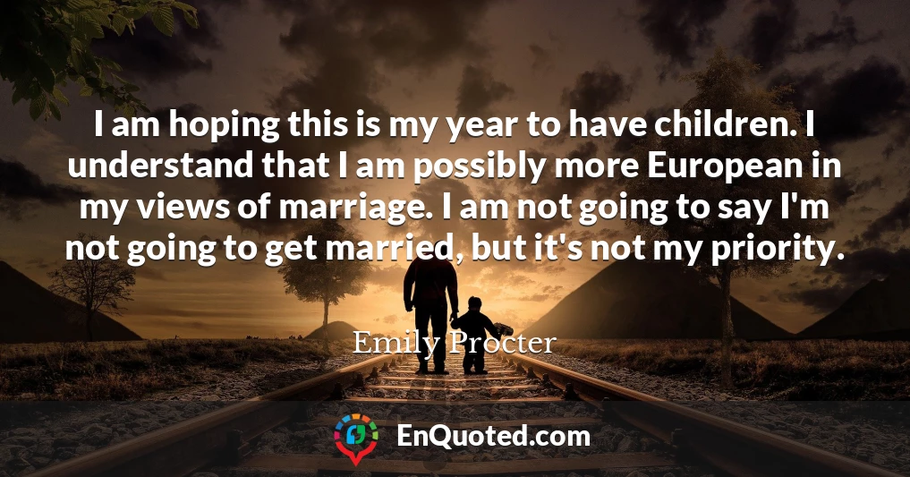 I am hoping this is my year to have children. I understand that I am possibly more European in my views of marriage. I am not going to say I'm not going to get married, but it's not my priority.