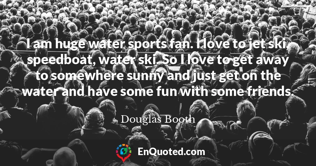 I am huge water sports fan. I love to jet ski, speedboat, water ski. So I love to get away to somewhere sunny and just get on the water and have some fun with some friends.
