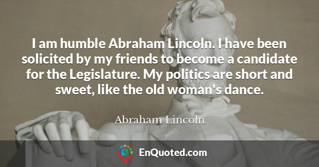 I am humble Abraham Lincoln. I have been solicited by my friends to become a candidate for the Legislature. My politics are short and sweet, like the old woman's dance.