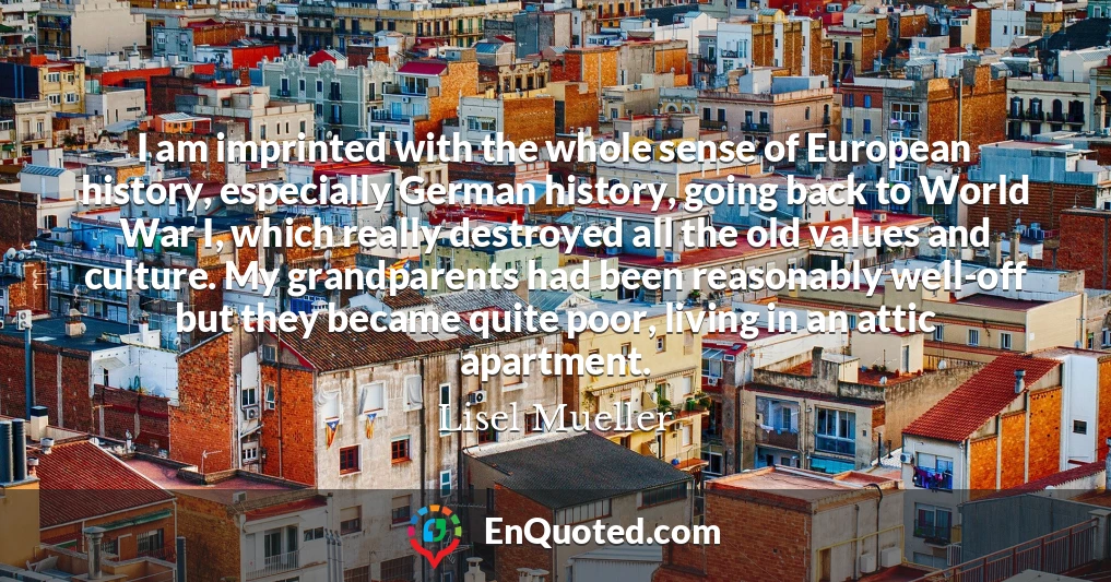 I am imprinted with the whole sense of European history, especially German history, going back to World War I, which really destroyed all the old values and culture. My grandparents had been reasonably well-off but they became quite poor, living in an attic apartment.