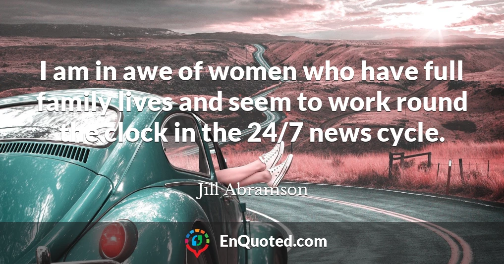 I am in awe of women who have full family lives and seem to work round the clock in the 24/7 news cycle.