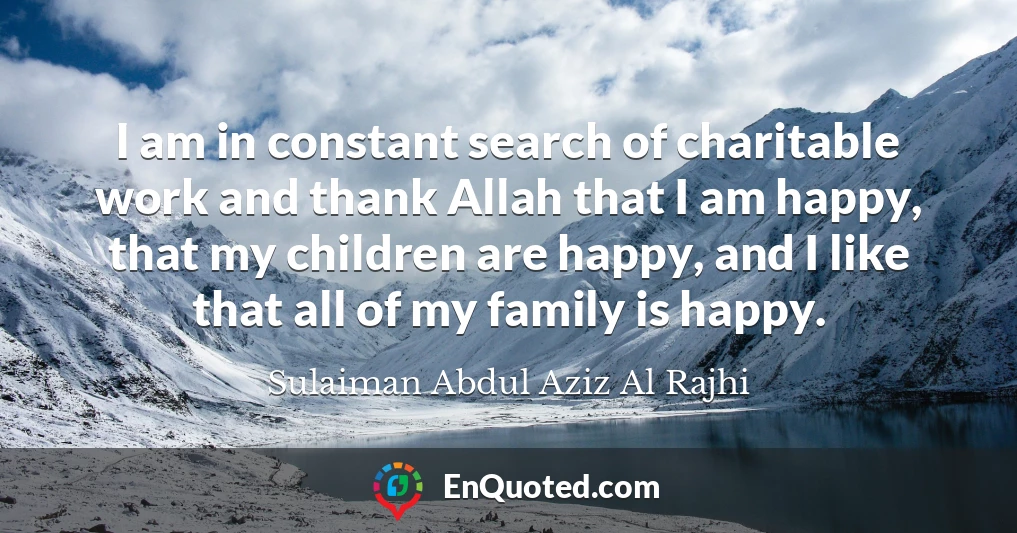 I am in constant search of charitable work and thank Allah that I am happy, that my children are happy, and I like that all of my family is happy.