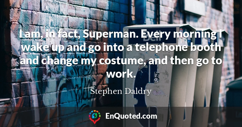 I am, in fact, Superman. Every morning I wake up and go into a telephone booth and change my costume, and then go to work.