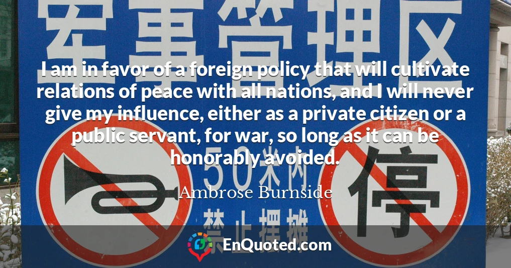 I am in favor of a foreign policy that will cultivate relations of peace with all nations, and I will never give my influence, either as a private citizen or a public servant, for war, so long as it can be honorably avoided.