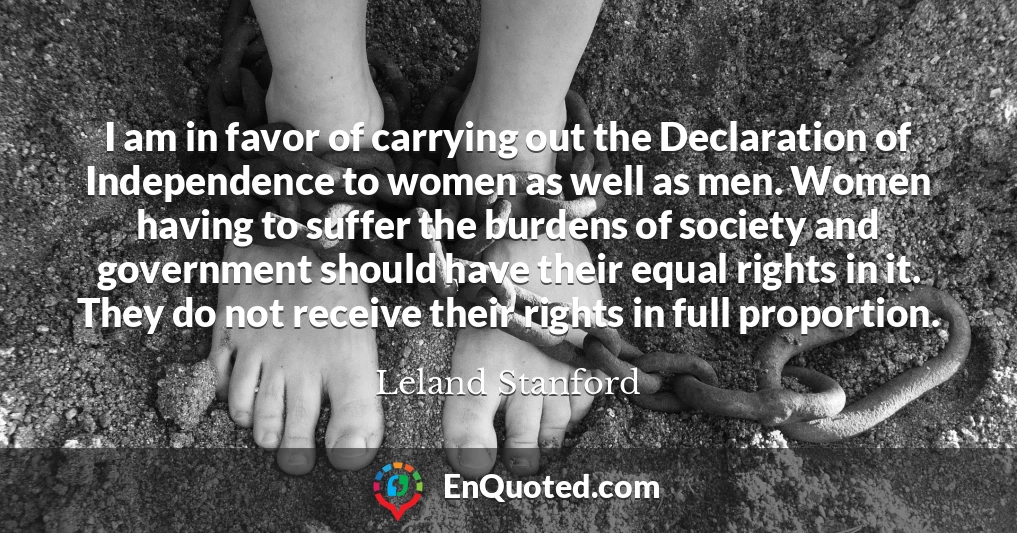 I am in favor of carrying out the Declaration of Independence to women as well as men. Women having to suffer the burdens of society and government should have their equal rights in it. They do not receive their rights in full proportion.
