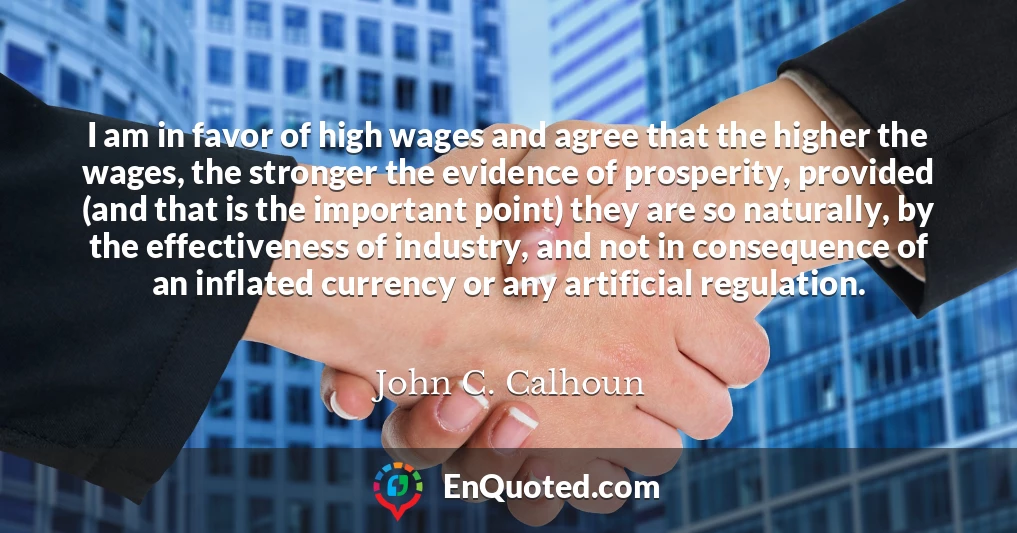 I am in favor of high wages and agree that the higher the wages, the stronger the evidence of prosperity, provided (and that is the important point) they are so naturally, by the effectiveness of industry, and not in consequence of an inflated currency or any artificial regulation.