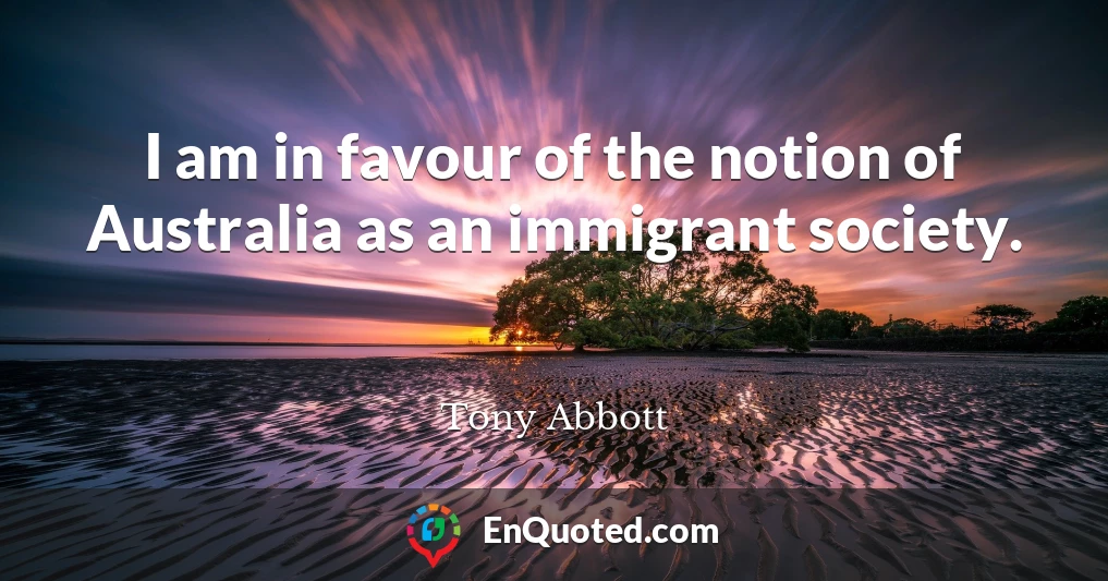 I am in favour of the notion of Australia as an immigrant society.