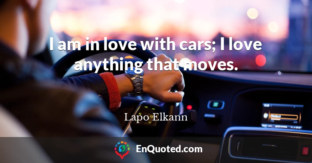 I am in love with cars; I love anything that moves.