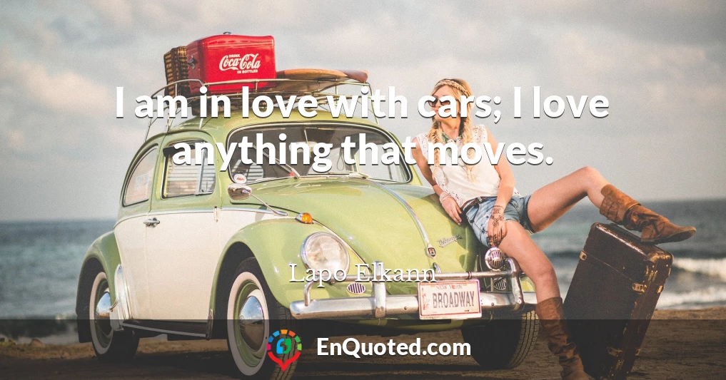 I am in love with cars; I love anything that moves.