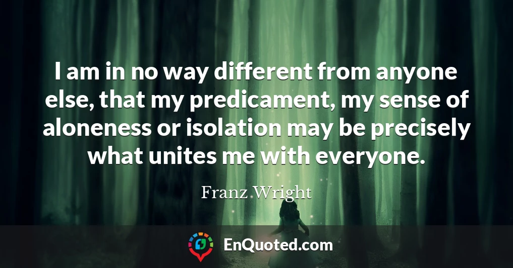I am in no way different from anyone else, that my predicament, my sense of aloneness or isolation may be precisely what unites me with everyone.