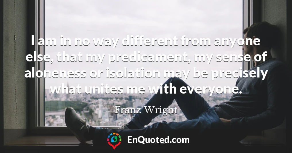 I am in no way different from anyone else, that my predicament, my sense of aloneness or isolation may be precisely what unites me with everyone.