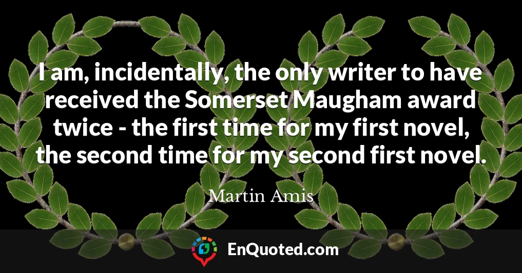 I am, incidentally, the only writer to have received the Somerset Maugham award twice - the first time for my first novel, the second time for my second first novel.
