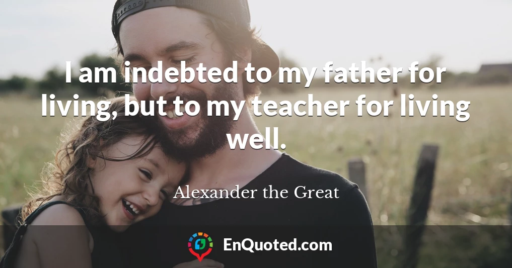 I am indebted to my father for living, but to my teacher for living well.