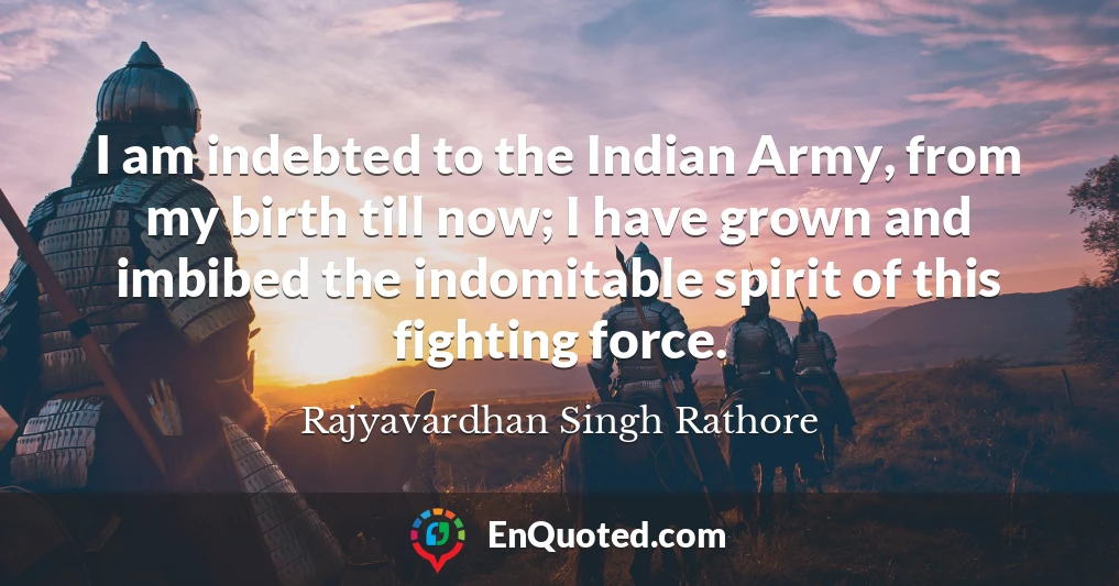 I am indebted to the Indian Army, from my birth till now; I have grown and imbibed the indomitable spirit of this fighting force.