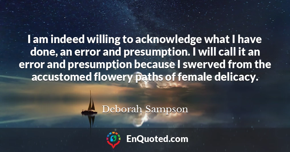 I am indeed willing to acknowledge what I have done, an error and presumption. I will call it an error and presumption because I swerved from the accustomed flowery paths of female delicacy.
