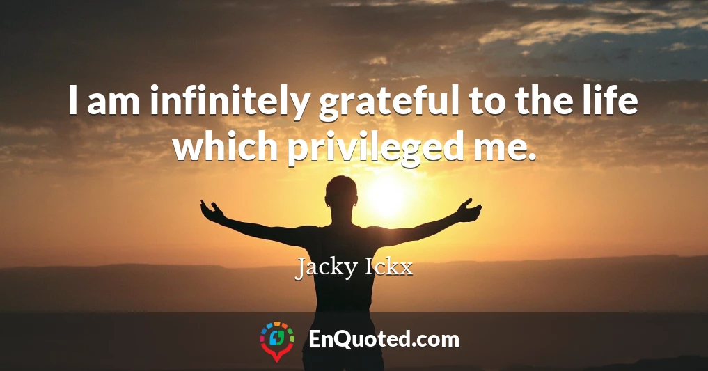 I am infinitely grateful to the life which privileged me.