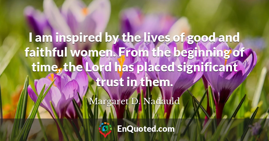 I am inspired by the lives of good and faithful women. From the beginning of time, the Lord has placed significant trust in them.