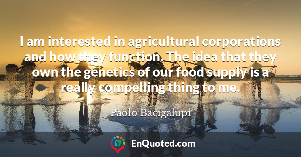 I am interested in agricultural corporations and how they function. The idea that they own the genetics of our food supply is a really compelling thing to me.