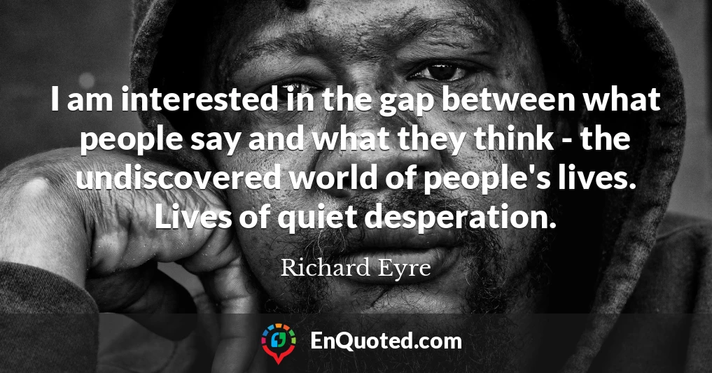 I am interested in the gap between what people say and what they think - the undiscovered world of people's lives. Lives of quiet desperation.