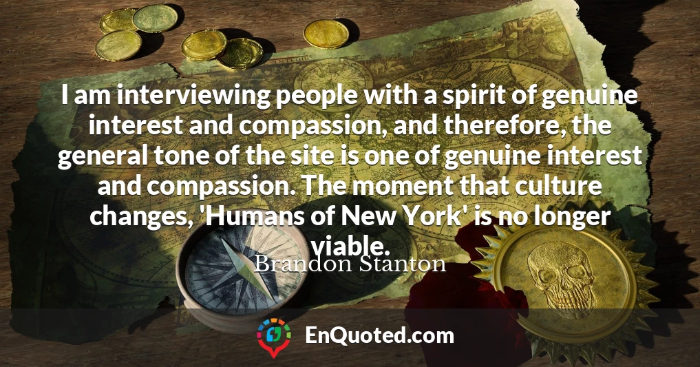 I am interviewing people with a spirit of genuine interest and compassion, and therefore, the general tone of the site is one of genuine interest and compassion. The moment that culture changes, 'Humans of New York' is no longer viable.