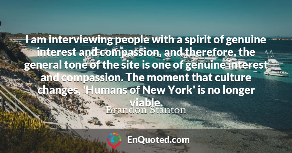 I am interviewing people with a spirit of genuine interest and compassion, and therefore, the general tone of the site is one of genuine interest and compassion. The moment that culture changes, 'Humans of New York' is no longer viable.