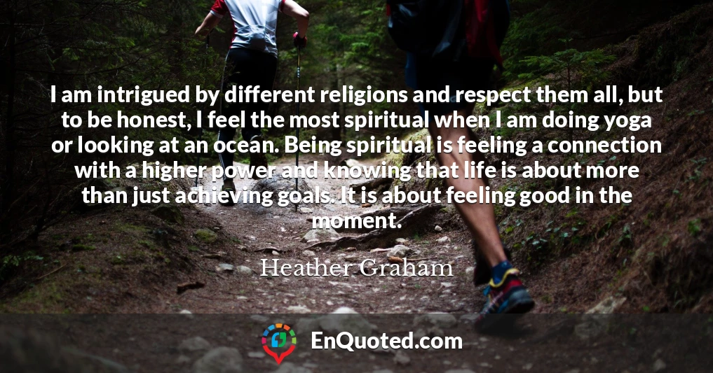 I am intrigued by different religions and respect them all, but to be honest, I feel the most spiritual when I am doing yoga or looking at an ocean. Being spiritual is feeling a connection with a higher power and knowing that life is about more than just achieving goals. It is about feeling good in the moment.