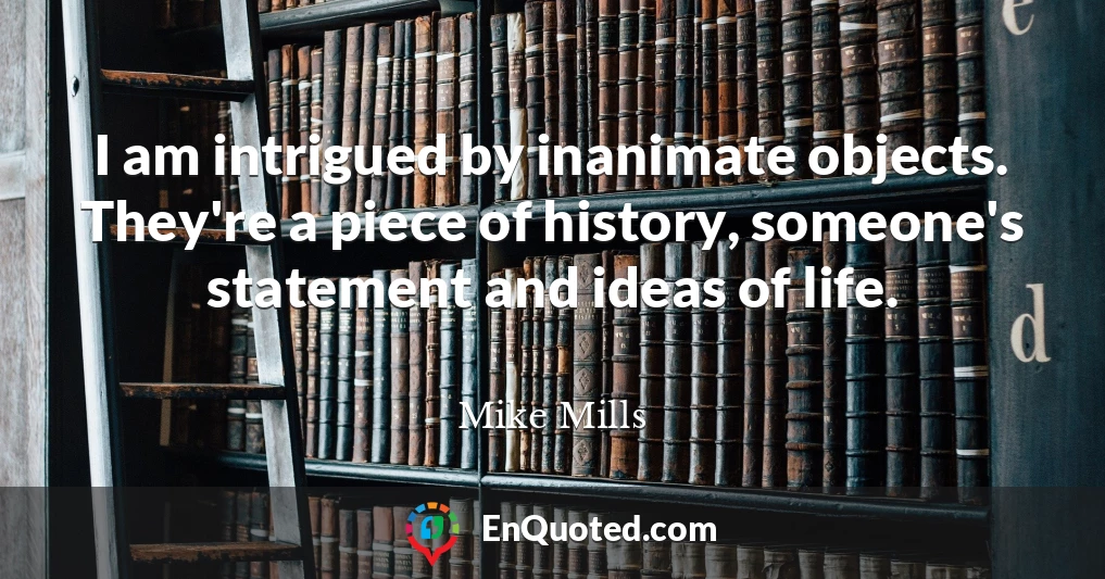 I am intrigued by inanimate objects. They're a piece of history, someone's statement and ideas of life.