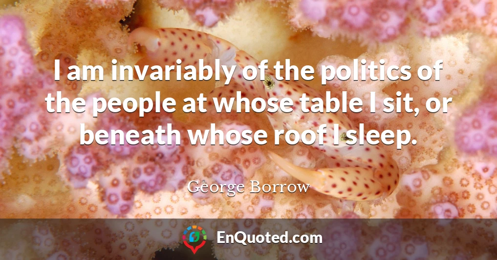 I am invariably of the politics of the people at whose table I sit, or beneath whose roof I sleep.