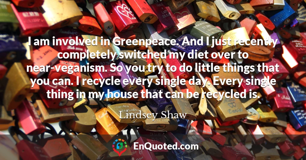 I am involved in Greenpeace. And I just recently completely switched my diet over to near-veganism. So you try to do little things that you can. I recycle every single day. Every single thing in my house that can be recycled is.