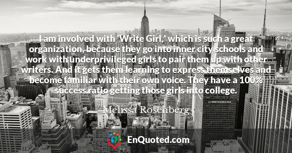 I am involved with 'Write Girl,' which is such a great organization, because they go into inner city schools and work with underprivileged girls to pair them up with other writers. And it gets them learning to express themselves and become familiar with their own voice. They have a 100% success ratio getting those girls into college.