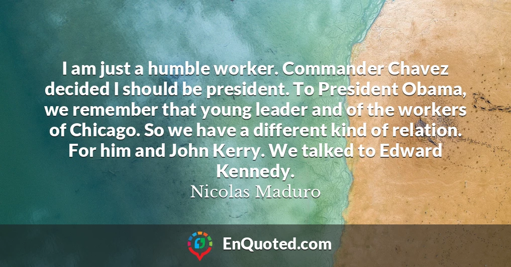 I am just a humble worker. Commander Chavez decided I should be president. To President Obama, we remember that young leader and of the workers of Chicago. So we have a different kind of relation. For him and John Kerry. We talked to Edward Kennedy.