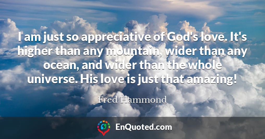 I am just so appreciative of God's love. It's higher than any mountain, wider than any ocean, and wider than the whole universe. His love is just that amazing!