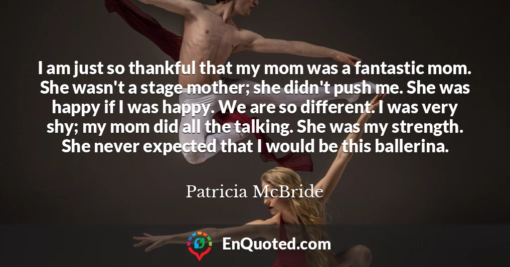 I am just so thankful that my mom was a fantastic mom. She wasn't a stage mother; she didn't push me. She was happy if I was happy. We are so different. I was very shy; my mom did all the talking. She was my strength. She never expected that I would be this ballerina.