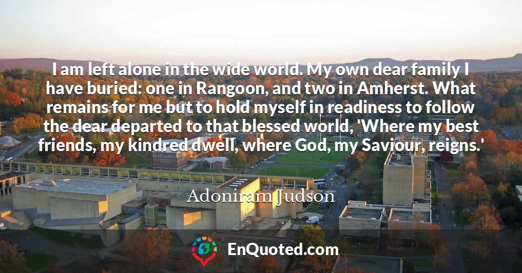 I am left alone in the wide world. My own dear family I have buried: one in Rangoon, and two in Amherst. What remains for me but to hold myself in readiness to follow the dear departed to that blessed world, 'Where my best friends, my kindred dwell, where God, my Saviour, reigns.'