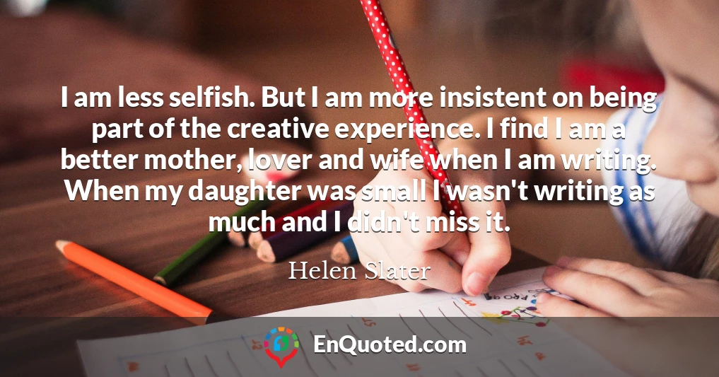 I am less selfish. But I am more insistent on being part of the creative experience. I find I am a better mother, lover and wife when I am writing. When my daughter was small I wasn't writing as much and I didn't miss it.