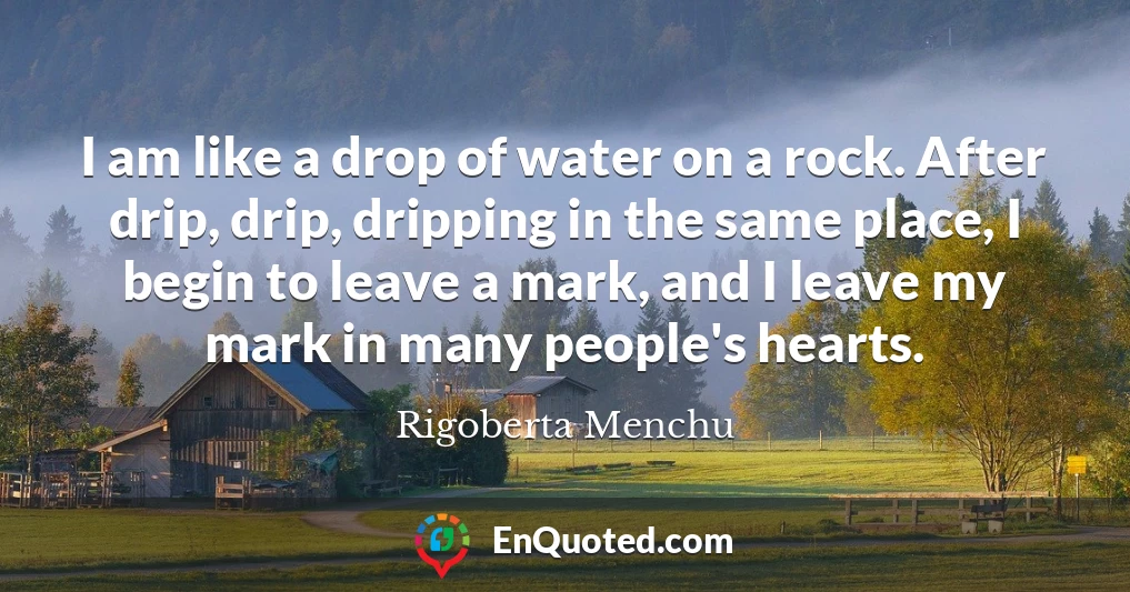 I am like a drop of water on a rock. After drip, drip, dripping in the same place, I begin to leave a mark, and I leave my mark in many people's hearts.